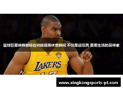 篮球巨星端着咖啡在训练场旁休息瞬间 不仅是运动员 更是生活的品味家