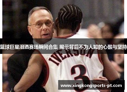 篮球巨星泪洒赛场瞬间合集 揭示背后不为人知的心酸与坚持