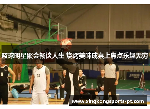 篮球明星聚会畅谈人生 烧烤美味成桌上焦点乐趣无穷