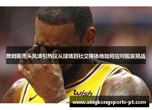 詹姆斯秃头风波引热议从球场到社交媒体他如何应对脱发挑战
